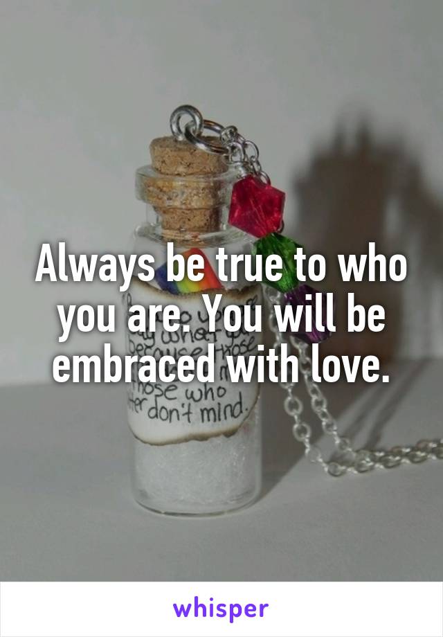 Always be true to who you are. You will be embraced with love.