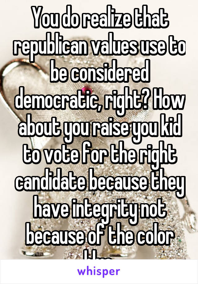 You do realize that republican values use to be considered democratic, right? How about you raise you kid to vote for the right candidate because they have integrity not because of the color blue.