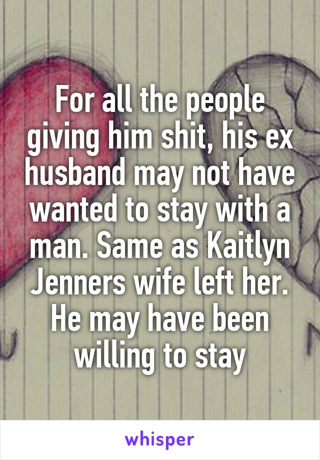 For all the people giving him shit, his ex husband may not have wanted to stay with a man. Same as Kaitlyn Jenners wife left her. He may have been willing to stay