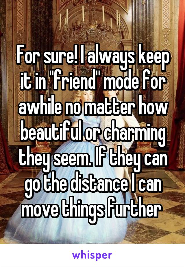 For sure! I always keep it in "friend" mode for awhile no matter how beautiful or charming they seem. If they can go the distance I can move things further 