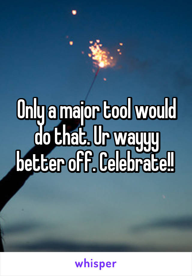 Only a major tool would do that. Ur wayyy better off. Celebrate!! 