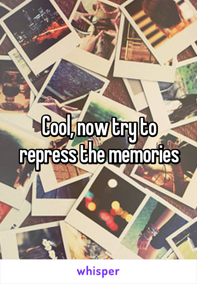 Cool, now try to repress the memories