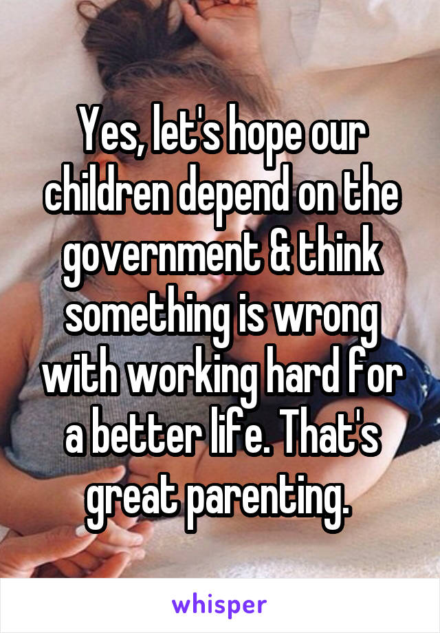 Yes, let's hope our children depend on the government & think something is wrong with working hard for a better life. That's great parenting. 