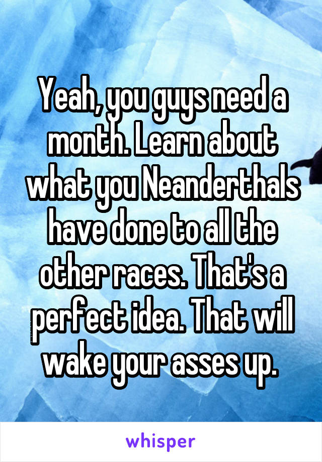 Yeah, you guys need a month. Learn about what you Neanderthals have done to all the other races. That's a perfect idea. That will wake your asses up. 