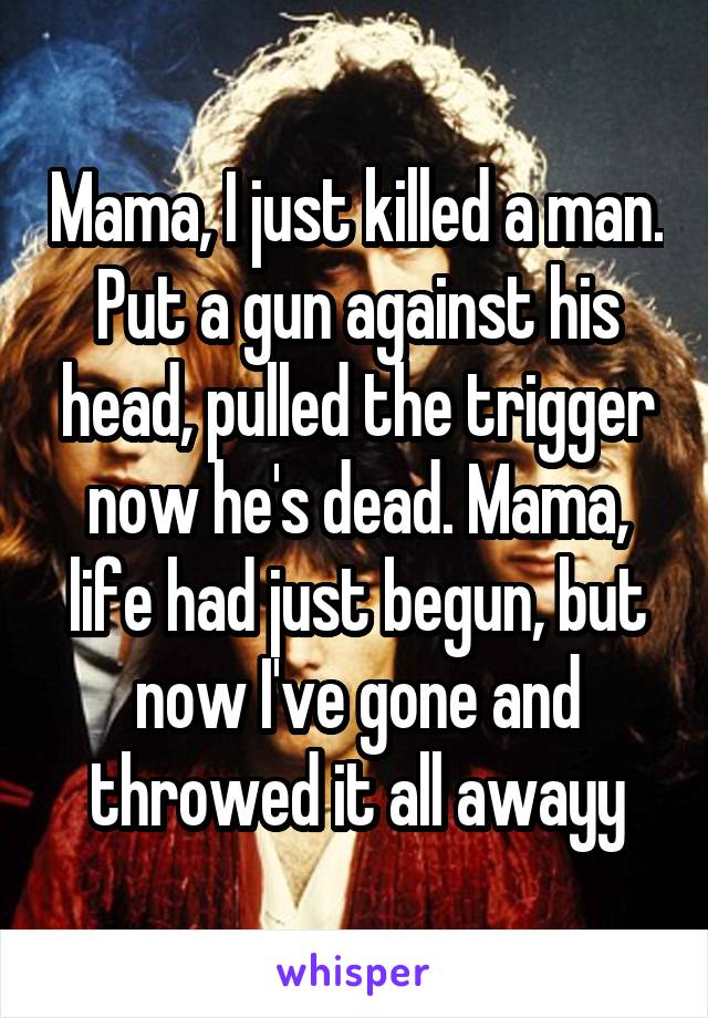 Mama, I just killed a man. Put a gun against his head, pulled the trigger now he's dead. Mama, life had just begun, but now I've gone and throwed it all awayy