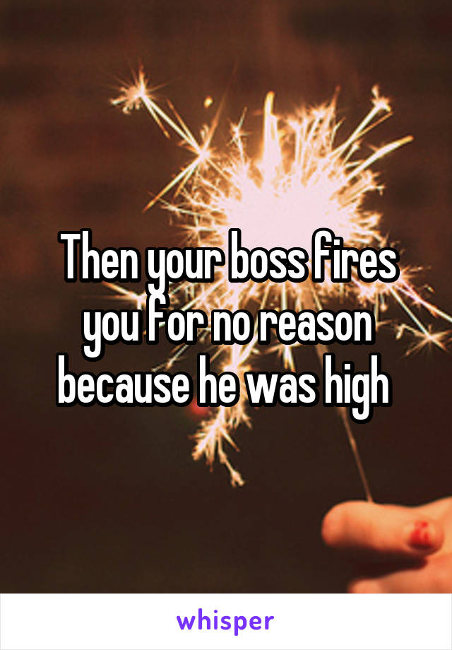 Then your boss fires you for no reason because he was high 