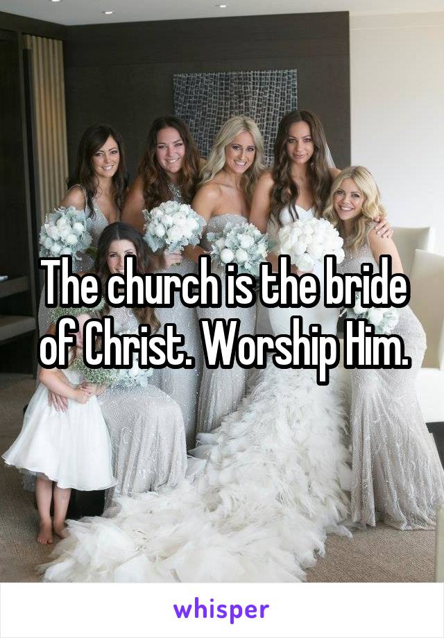 The church is the bride of Christ. Worship Him.