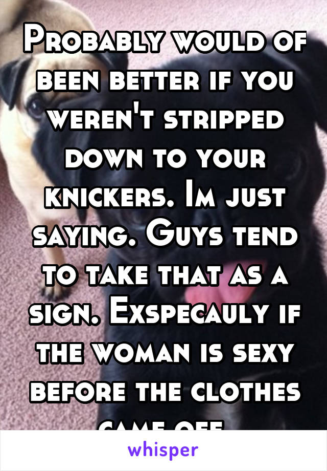 Probably would of been better if you weren't stripped down to your knickers. Im just saying. Guys tend to take that as a sign. Exspecauly if the woman is sexy before the clothes came off.