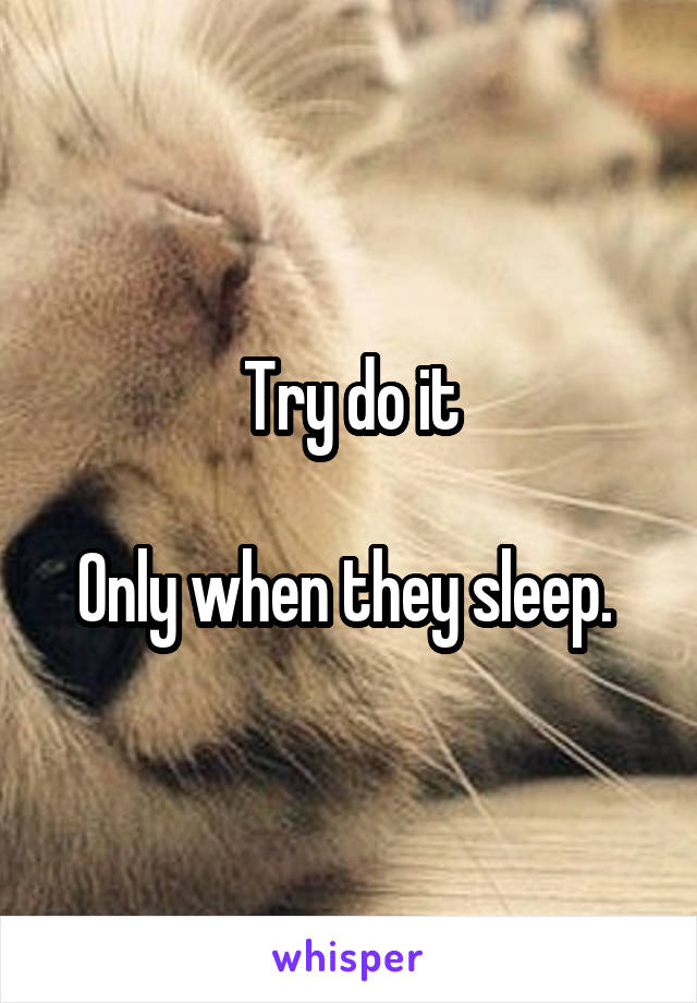 Try do it

Only when they sleep. 