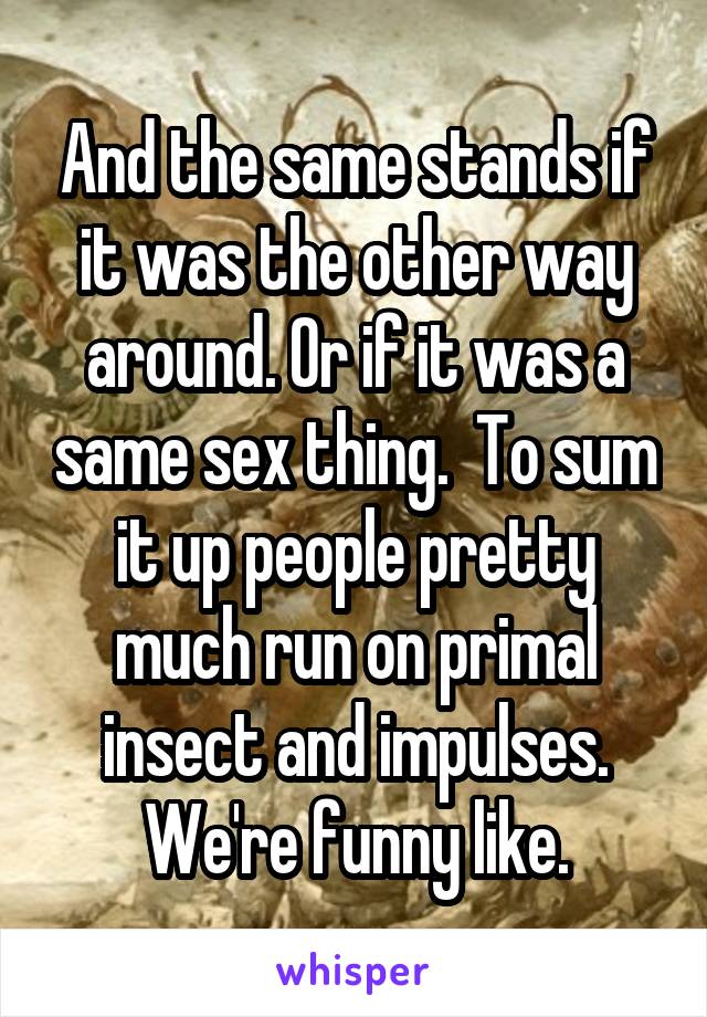 And the same stands if it was the other way around. Or if it was a same sex thing.  To sum it up people pretty much run on primal insect and impulses. We're funny like.