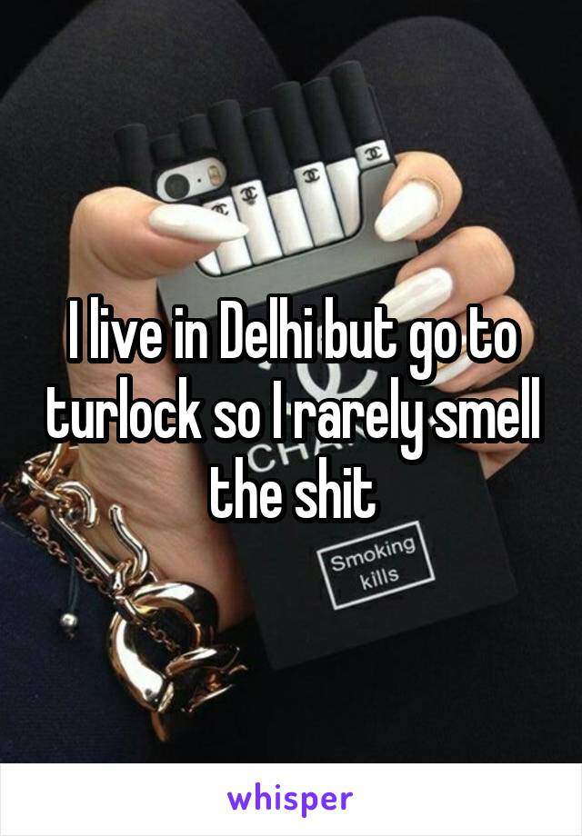 I live in Delhi but go to turlock so I rarely smell the shit