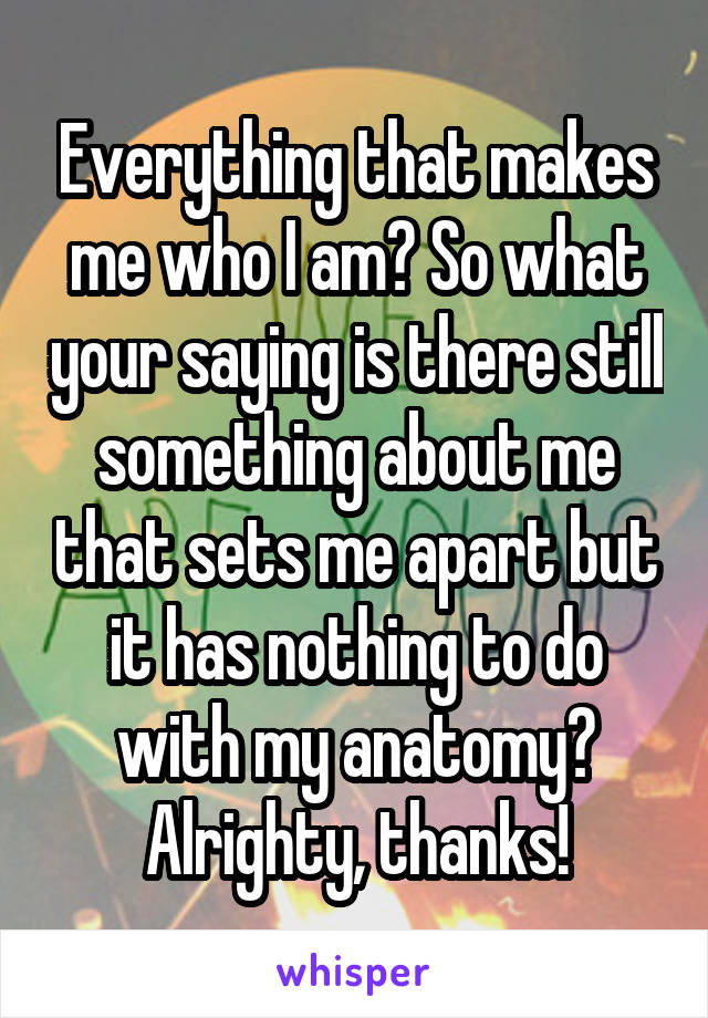 Everything that makes me who I am? So what your saying is there still something about me that sets me apart but it has nothing to do with my anatomy? Alrighty, thanks!