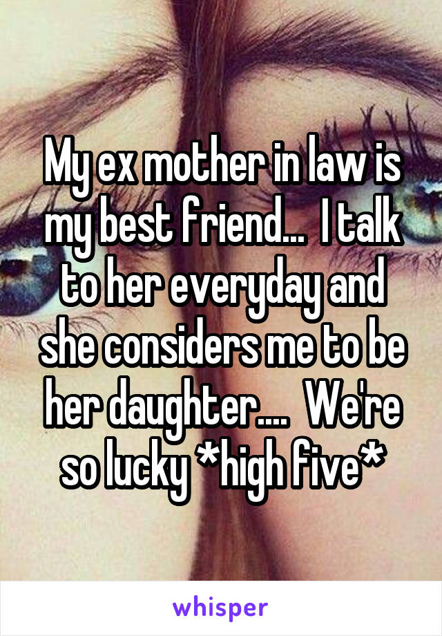 My ex mother in law is my best friend...  I talk to her everyday and she considers me to be her daughter....  We're so lucky *high five*