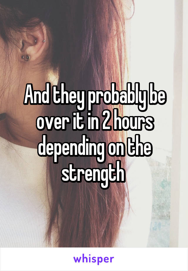 And they probably be over it in 2 hours depending on the strength 