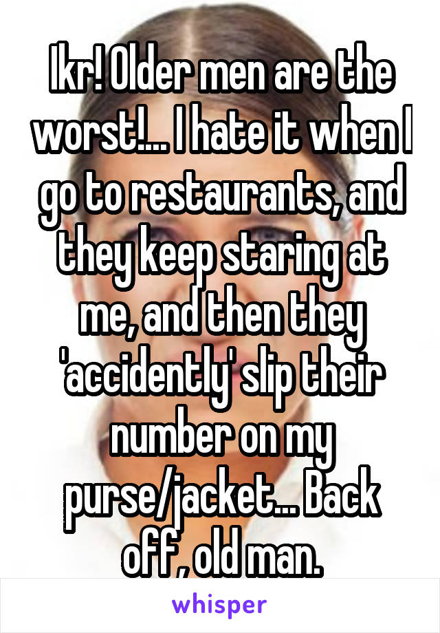 Ikr! Older men are the worst!... I hate it when I go to restaurants, and they keep staring at me, and then they 'accidently' slip their number on my purse/jacket... Back off, old man.