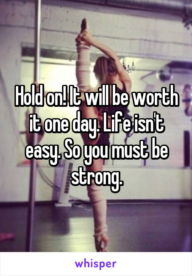 Hold on! It will be worth it one day. Life isn't easy. So you must be strong.