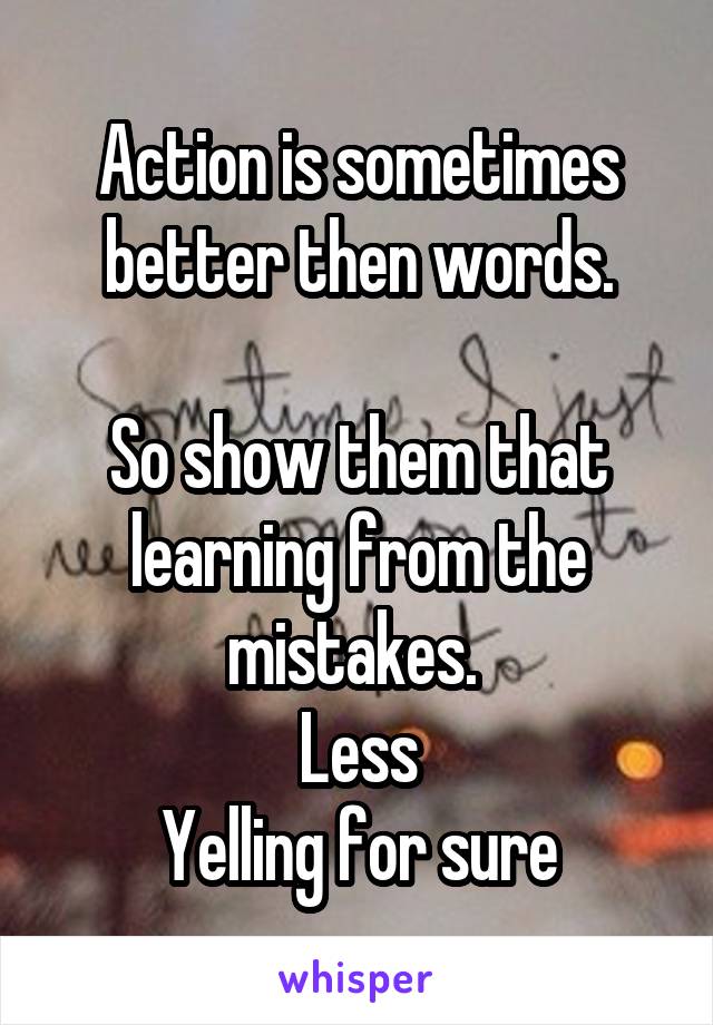 Action is sometimes better then words.

So show them that learning from the mistakes. 
Less
Yelling for sure