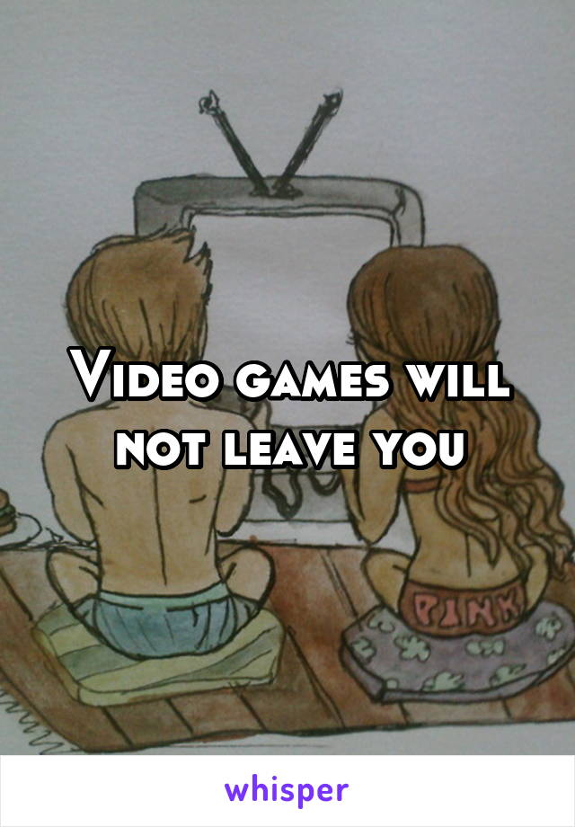 Video games will not leave you