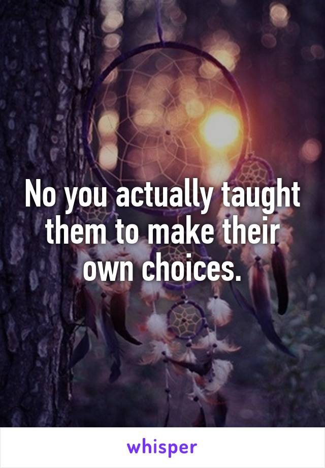 No you actually taught them to make their own choices.