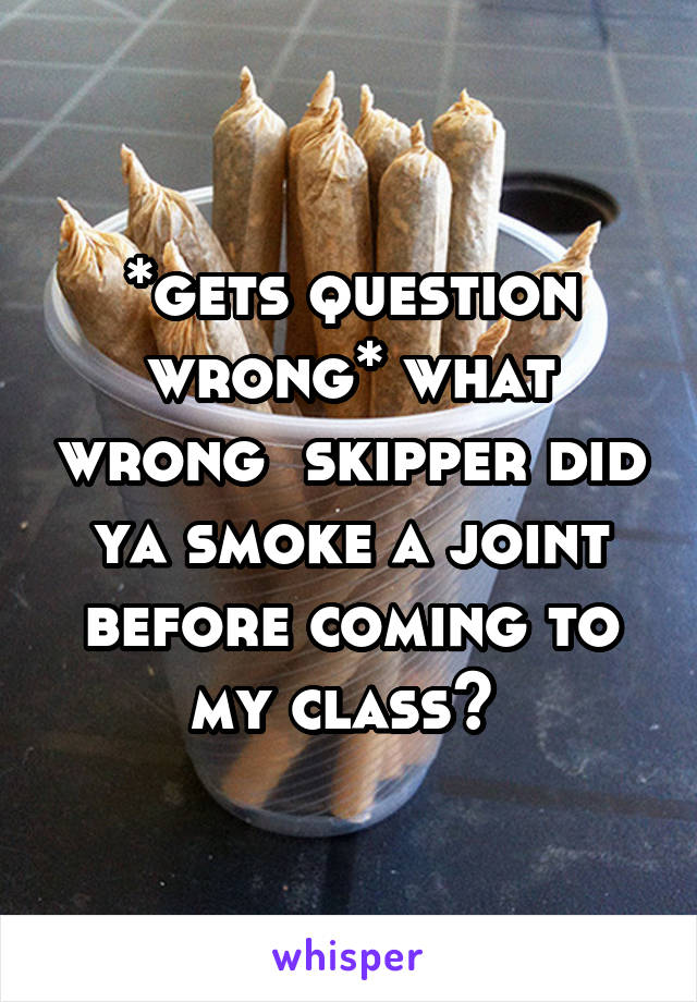 *gets question wrong* what wrong  skipper did ya smoke a joint before coming to my class? 