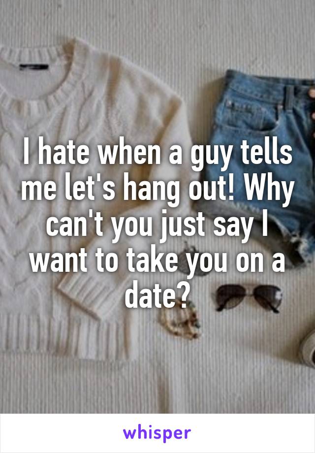 I hate when a guy tells me let's hang out! Why can't you just say I want to take you on a date?