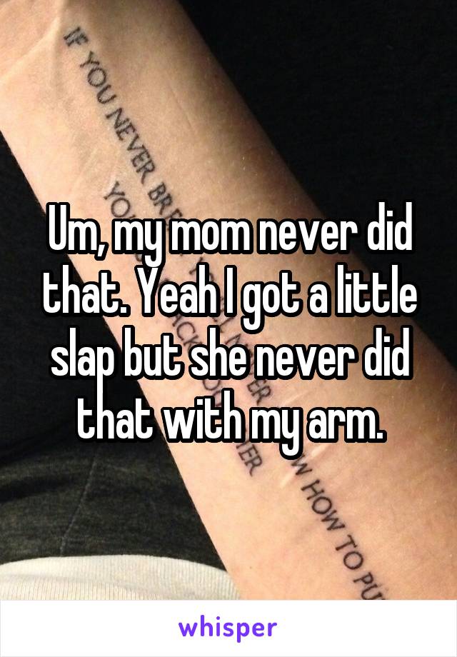 Um, my mom never did that. Yeah I got a little slap but she never did that with my arm.
