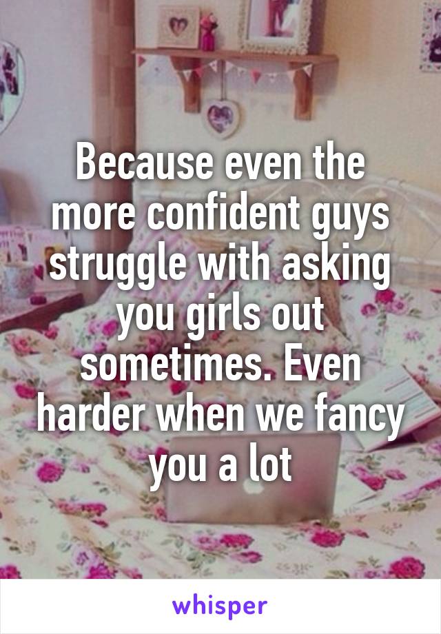 Because even the more confident guys struggle with asking you girls out sometimes. Even harder when we fancy you a lot