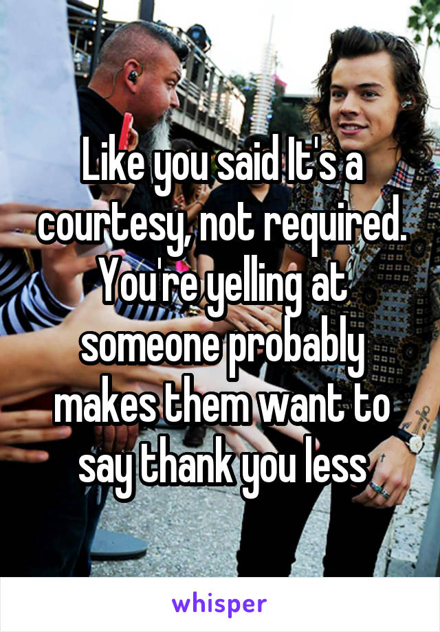 Like you said It's a courtesy, not required. You're yelling at someone probably makes them want to say thank you less