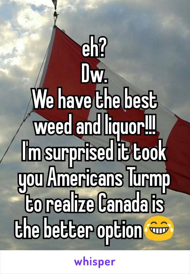 eh?
Dw.
We have the best weed and liquor!!!
I'm surprised it took you Americans Turmp to realize Canada is the better option😂