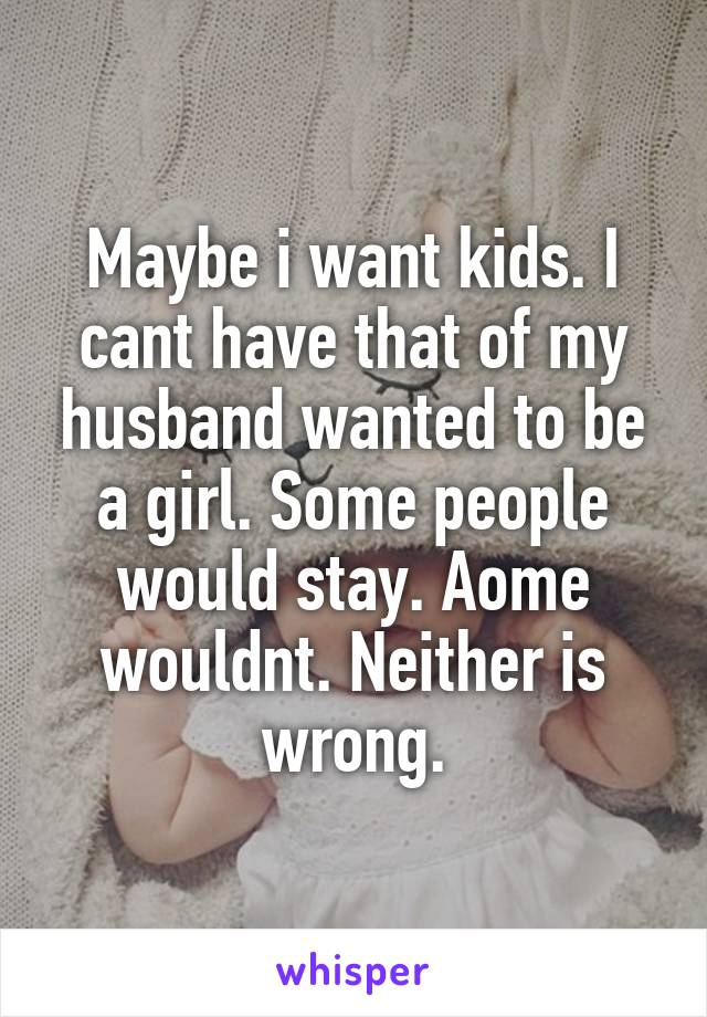 Maybe i want kids. I cant have that of my husband wanted to be a girl. Some people would stay. Aome wouldnt. Neither is wrong.