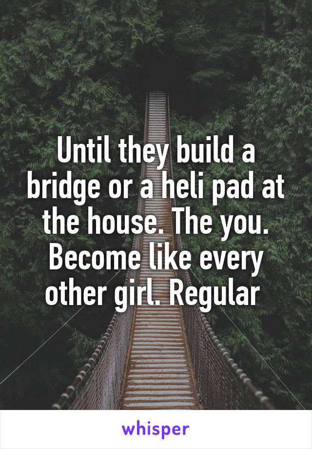 Until they build a bridge or a heli pad at the house. The you. Become like every other girl. Regular 