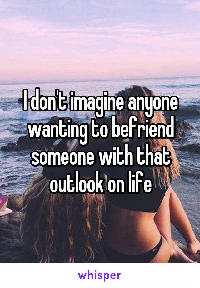 I don't imagine anyone wanting to befriend someone with that outlook on life