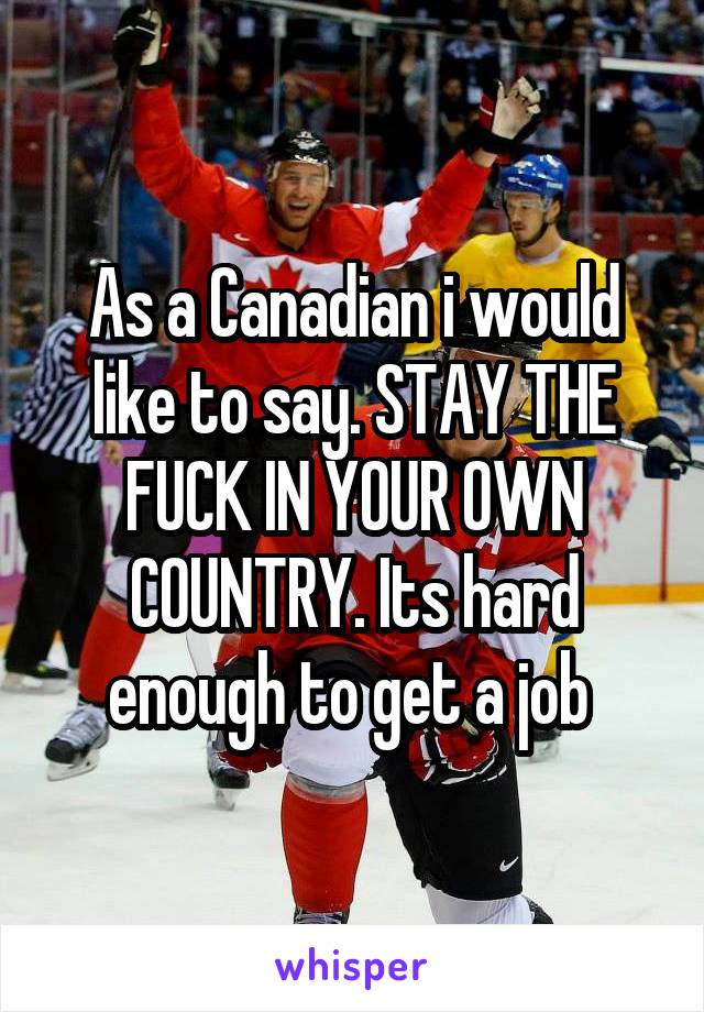 As a Canadian i would like to say. STAY THE FUCK IN YOUR OWN COUNTRY. Its hard enough to get a job 