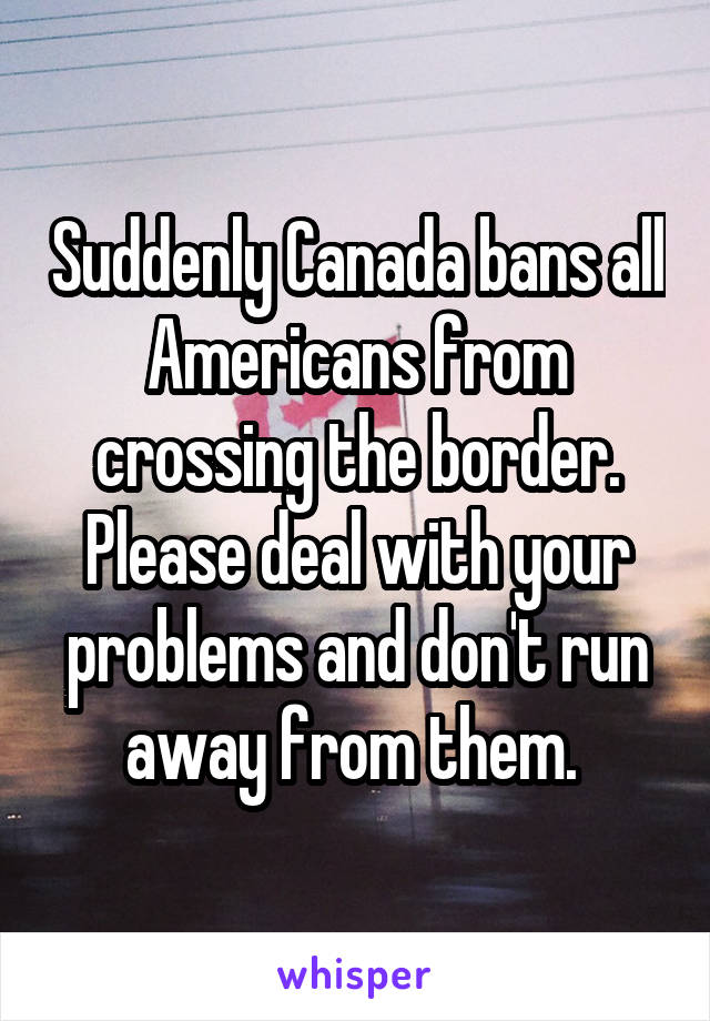 Suddenly Canada bans all Americans from crossing the border. Please deal with your problems and don't run away from them. 