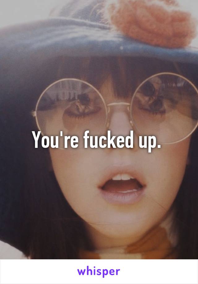 You're fucked up. 