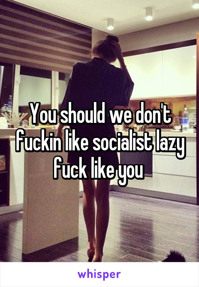 You should we don't fuckin like socialist lazy fuck like you 