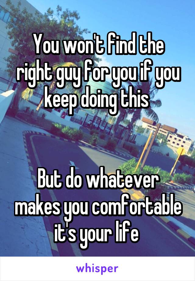 You won't find the right guy for you if you keep doing this 


But do whatever makes you comfortable it's your life 