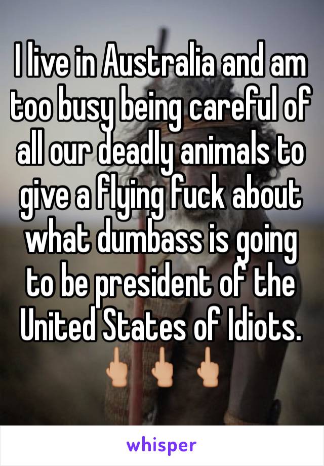 I live in Australia and am too busy being careful of all our deadly animals to give a flying fuck about what dumbass is going to be president of the United States of Idiots. 
🖕🏼🖕🏼🖕🏼