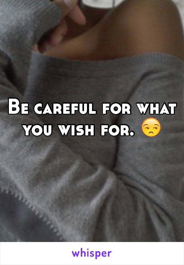 Be careful for what you wish for. 😒