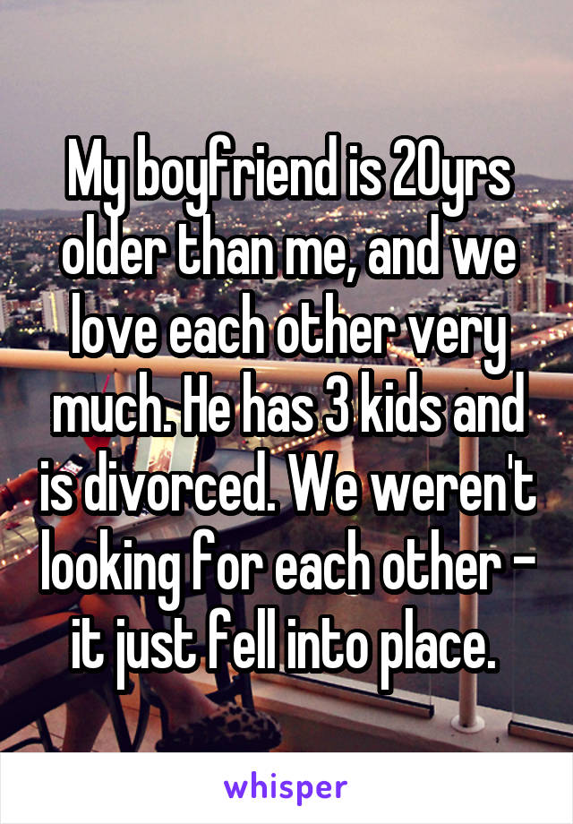 My boyfriend is 20yrs older than me, and we love each other very much. He has 3 kids and is divorced. We weren't looking for each other - it just fell into place. 