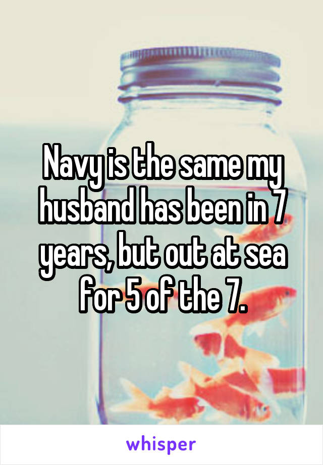 Navy is the same my husband has been in 7 years, but out at sea for 5 of the 7.