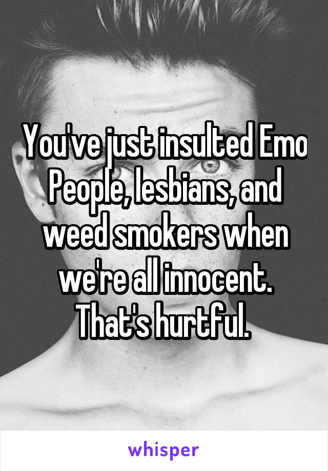 You've just insulted Emo People, lesbians, and weed smokers when we're all innocent. That's hurtful. 