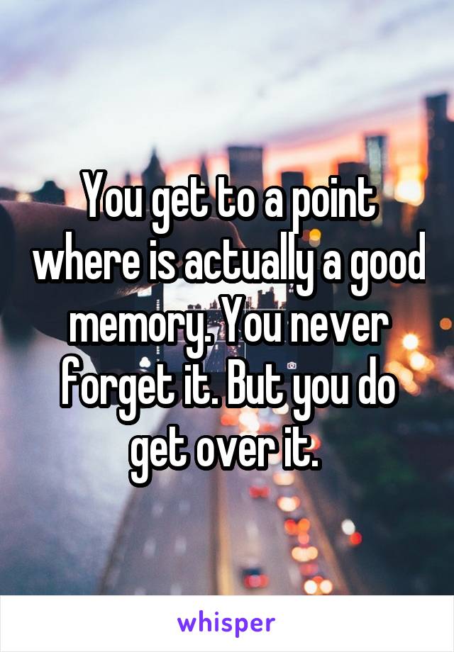 You get to a point where is actually a good memory. You never forget it. But you do get over it. 