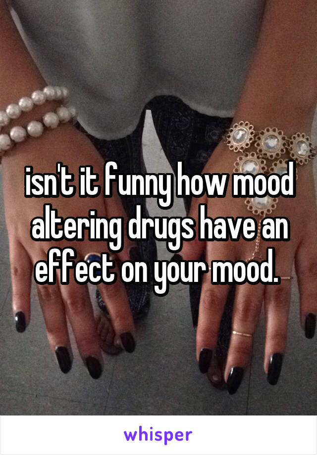 isn't it funny how mood altering drugs have an effect on your mood. 