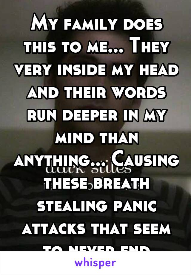 My family does this to me... They very inside my head and their words run deeper in my mind than anything... Causing these breath stealing panic attacks that seem to never end