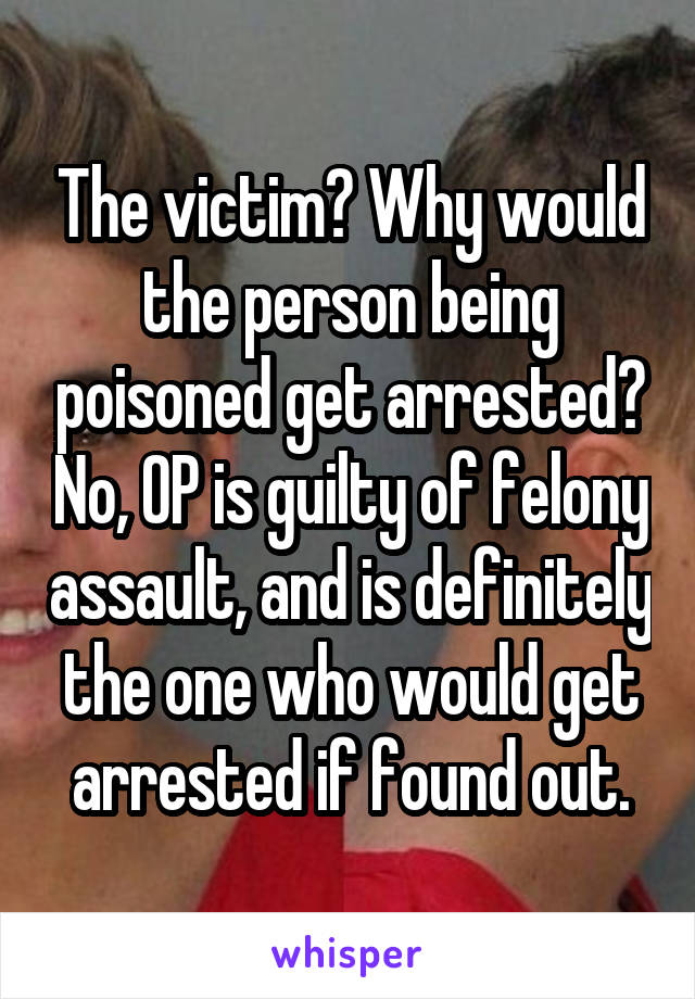 The victim? Why would the person being poisoned get arrested? No, OP is guilty of felony assault, and is definitely the one who would get arrested if found out.