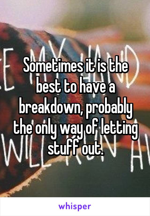 Sometimes it is the best to have a breakdown, probably the only way of letting stuff out.