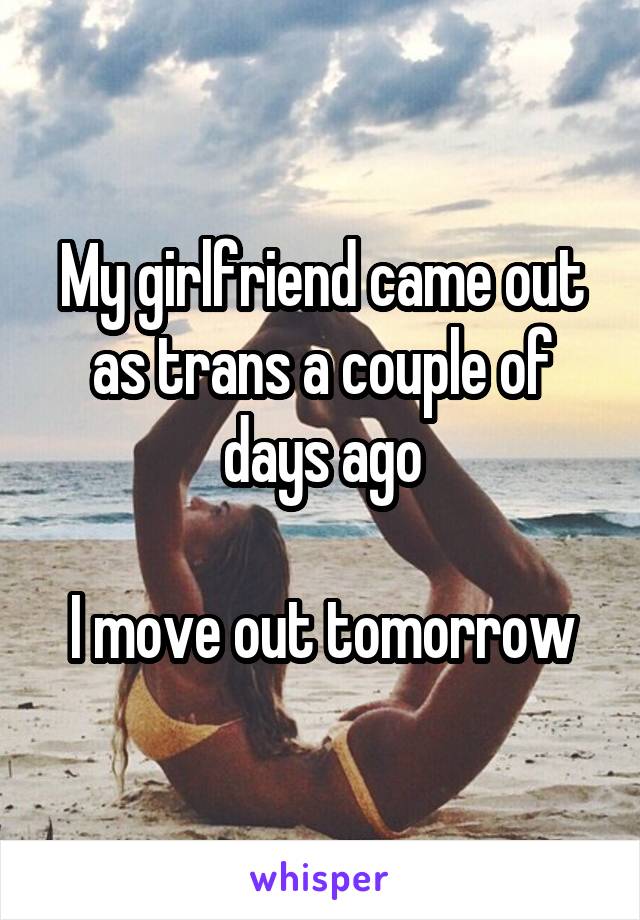 My girlfriend came out as trans a couple of days ago

I move out tomorrow