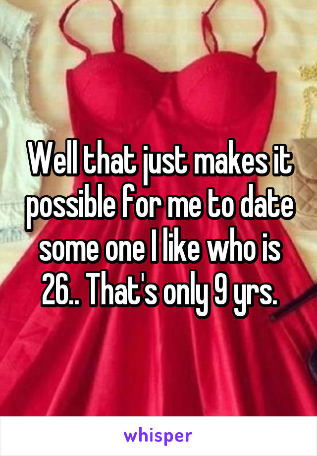 Well that just makes it possible for me to date some one I like who is 26.. That's only 9 yrs.