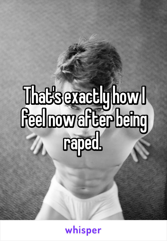 That's exactly how I feel now after being raped. 